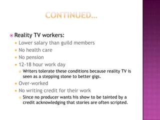  Reality TV workers:
 Lower salary than guild members
 No health care
 No pension
 12-18 hour work day
 Writers tolerate these conditions because reality TV is
seen as a stepping stone to better gigs.
 Over-worked
 No writing credit for their work
 Since no producer wants his show to be tainted by a
credit acknowledging that stories are often scripted.
 