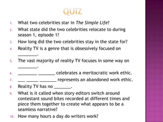 1. What two celebrities star in The Simple Life?
2. What state did the two celebrities relocate to during
season 1, episode 1?
3. How long did the two celebrities stay in the state for?
4. Reality TV is a genre that is obsessively focused on
________.
5. The vast majority of reality TV focuses in some way on
________.
6. ________ _______ celebrates a meritocratic work ethic.
7. ___ _____ _______ represents an abandoned work ethic.
8. Reality TV has no _______.
9. What is it called when story editors switch around
contestant sound bites recorded at different times and
piece them together to create what appears to be a
seamless narrative?
10. How many hours a day do writers work?
 