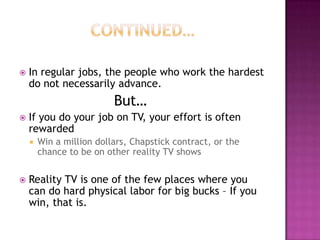  In regular jobs, the people who work the hardest
do not necessarily advance.
But…
 If you do your job on TV, your effort is often
rewarded
 Win a million dollars, Chapstick contract, or the
chance to be on other reality TV shows
 Reality TV is one of the few places where you
can do hard physical labor for big bucks – If you
win, that is.
 