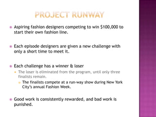  Aspiring fashion designers competing to win $100,000 to
start their own fashion line.
 Each episode designers are given a new challenge with
only a short time to meet it.
 Each challenge has a winner & loser
 The loser is eliminated from the program, until only three
finalists remain.
 The finalists compete at a run-way show during New York
City‟s annual Fashion Week.
 Good work is consistently rewarded, and bad work is
punished.
 