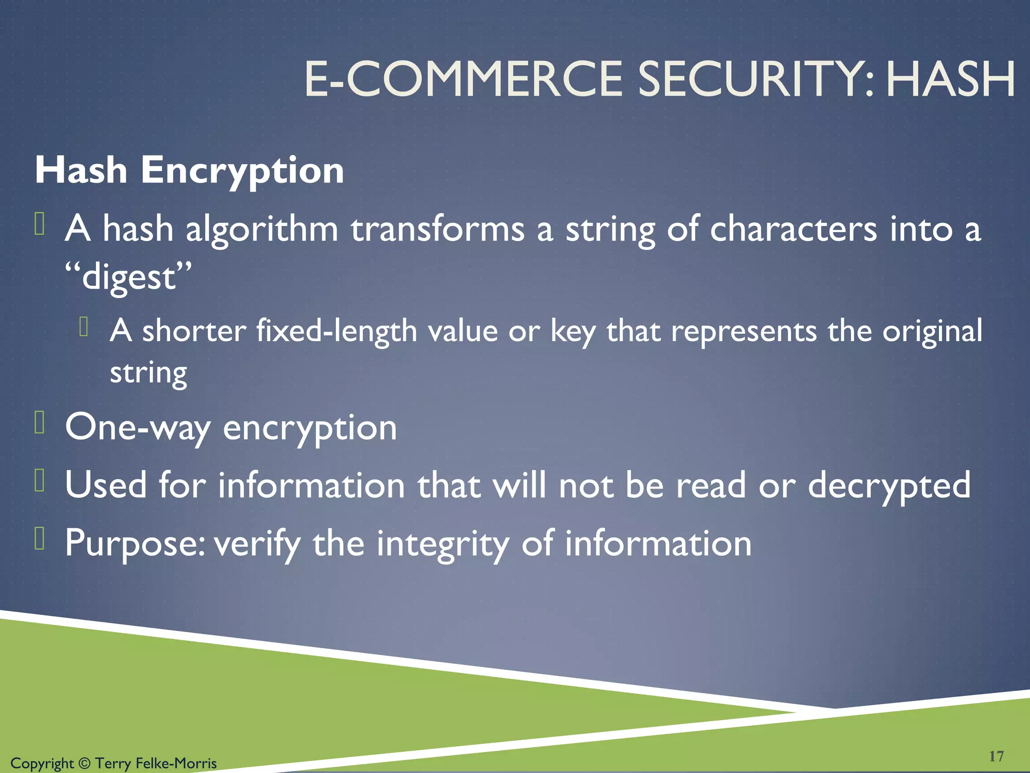 Copyright © Terry Felke-Morris
E-COMMERCE SECURITY: HASH
Hash Encryption
 A hash algorithm transforms a string of characters into a
“digest”
 A shorter fixed-length value or key that represents the original
string
 One-way encryption
 Used for information that will not be read or decrypted
 Purpose: verify the integrity of information
17
 