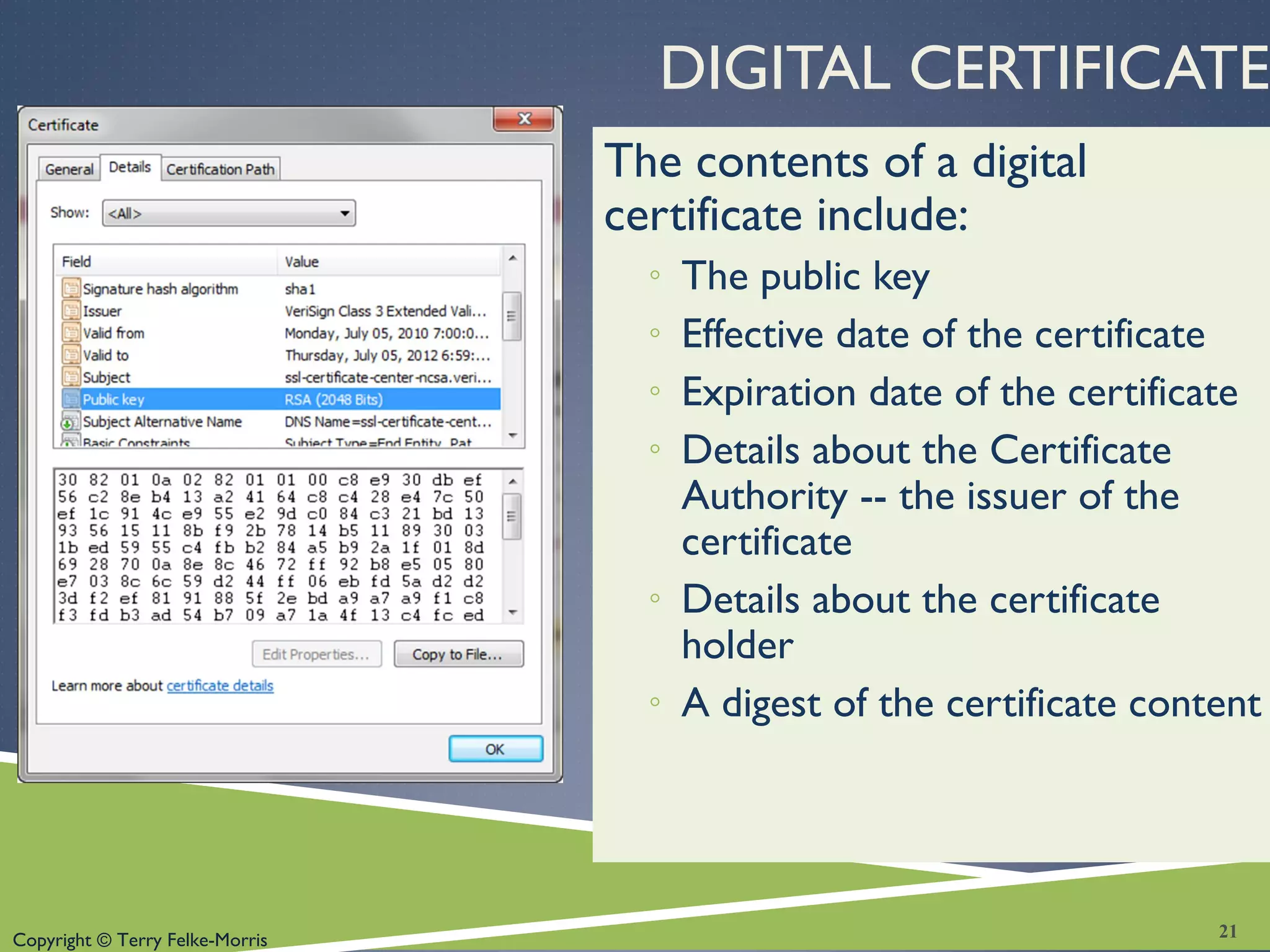 Copyright © Terry Felke-Morris
DIGITAL CERTIFICATE
The contents of a digital
certificate include:
◦ The public key
◦ Effective date of the certificate
◦ Expiration date of the certificate
◦ Details about the Certificate
Authority -- the issuer of the
certificate
◦ Details about the certificate
holder
◦ A digest of the certificate content
21
 