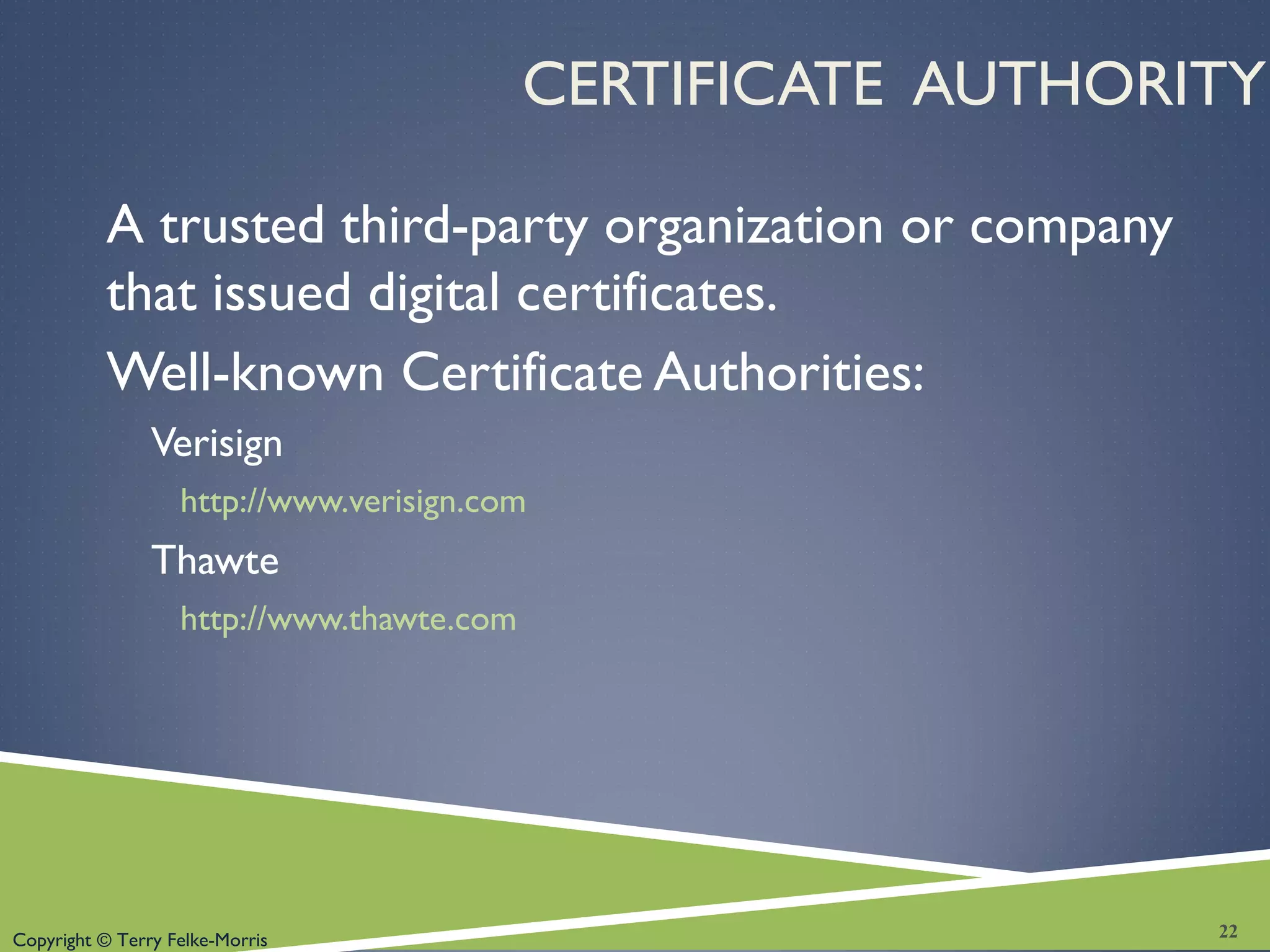 Copyright © Terry Felke-Morris
CERTIFICATE AUTHORITY
A trusted third-party organization or company
that issued digital certificates.
Well-known Certificate Authorities:
Verisign
http://www.verisign.com
Thawte
http://www.thawte.com
22
 