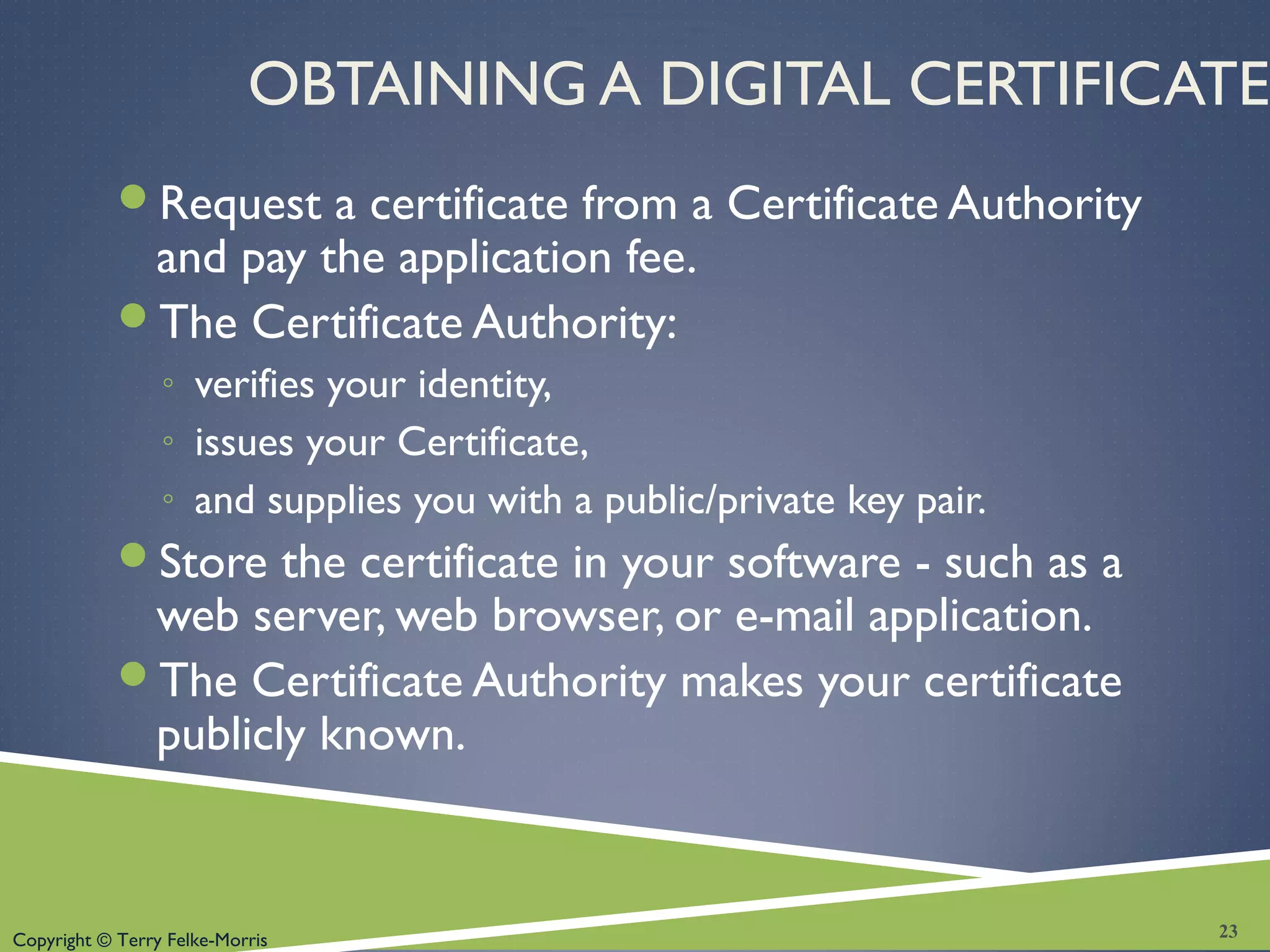 Copyright © Terry Felke-Morris
OBTAINING A DIGITAL CERTIFICATE
Request a certificate from a Certificate Authority
and pay the application fee.
The Certificate Authority:
◦ verifies your identity,
◦ issues your Certificate,
◦ and supplies you with a public/private key pair.
Store the certificate in your software - such as a
web server, web browser, or e-mail application.
The Certificate Authority makes your certificate
publicly known.
23
 