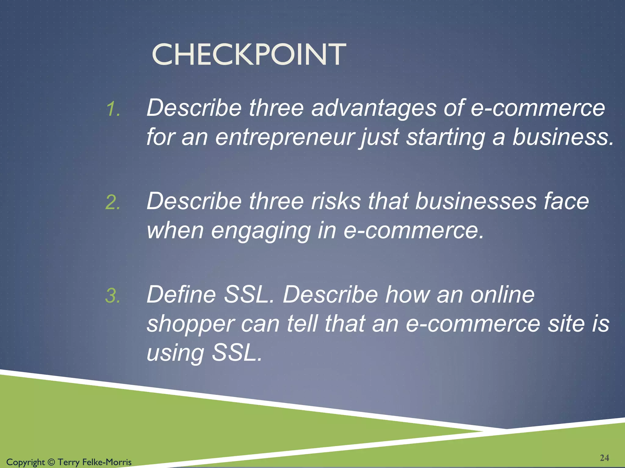 Copyright © Terry Felke-Morris
CHECKPOINT
1. Describe three advantages of e-commerce
for an entrepreneur just starting a business.
2. Describe three risks that businesses face
when engaging in e-commerce.
3. Define SSL. Describe how an online
shopper can tell that an e-commerce site is
using SSL.
24
 