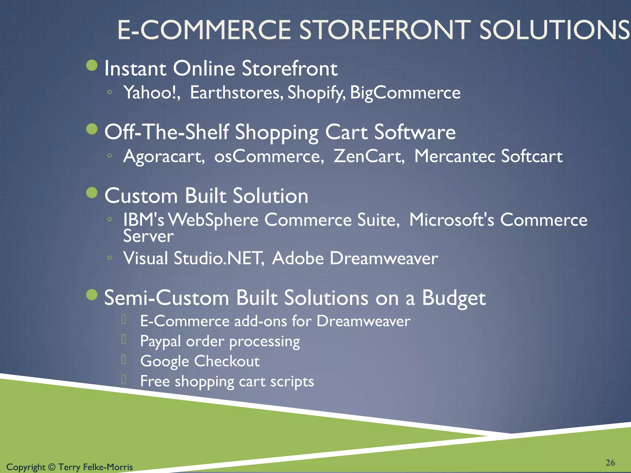 Copyright © Terry Felke-Morris
E-COMMERCE STOREFRONT SOLUTIONS
Instant Online Storefront
◦ Yahoo!, Earthstores, Shopify, BigCommerce
Off-The-Shelf Shopping Cart Software
◦ Agoracart, osCommerce, ZenCart, Mercantec Softcart
Custom Built Solution
◦ IBM's WebSphere Commerce Suite, Microsoft's Commerce
Server
◦ Visual Studio.NET, Adobe Dreamweaver
Semi-Custom Built Solutions on a Budget
 E-Commerce add-ons for Dreamweaver
 Paypal order processing
 Google Checkout
 Free shopping cart scripts
26
 