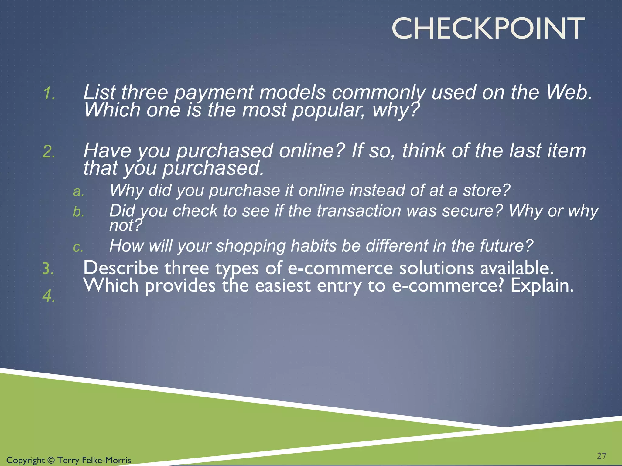 Copyright © Terry Felke-Morris
CHECKPOINT
1. List three payment models commonly used on the Web.
Which one is the most popular, why?
2. Have you purchased online? If so, think of the last item
that you purchased.
a. Why did you purchase it online instead of at a store?
b. Did you check to see if the transaction was secure? Why or why
not?
c. How will your shopping habits be different in the future?
3. Describe three types of e-commerce solutions available.
Which provides the easiest entry to e-commerce? Explain.4.
27
 