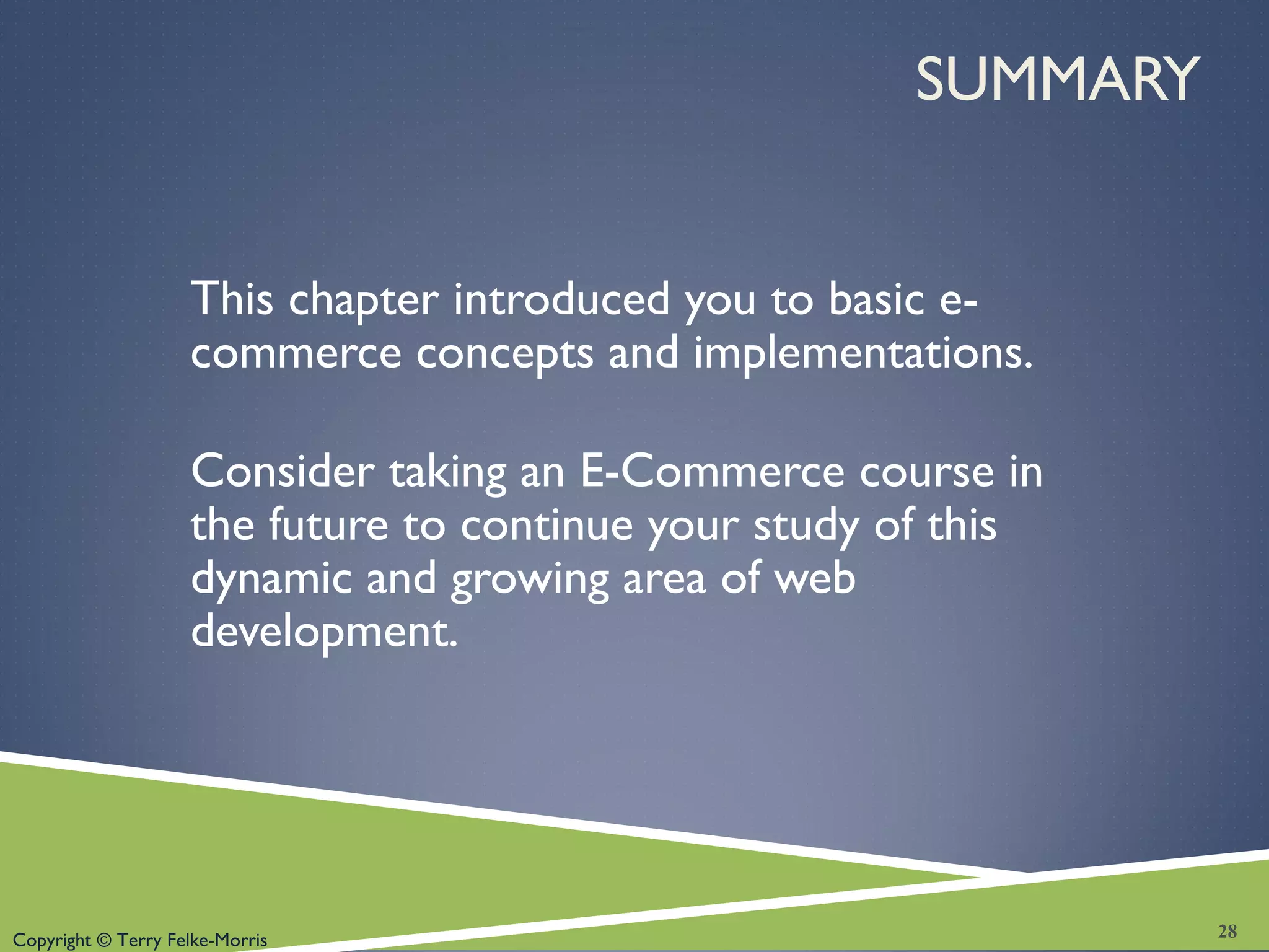 Copyright © Terry Felke-Morris
SUMMARY
This chapter introduced you to basic e-
commerce concepts and implementations.
Consider taking an E-Commerce course in
the future to continue your study of this
dynamic and growing area of web
development.
28
 