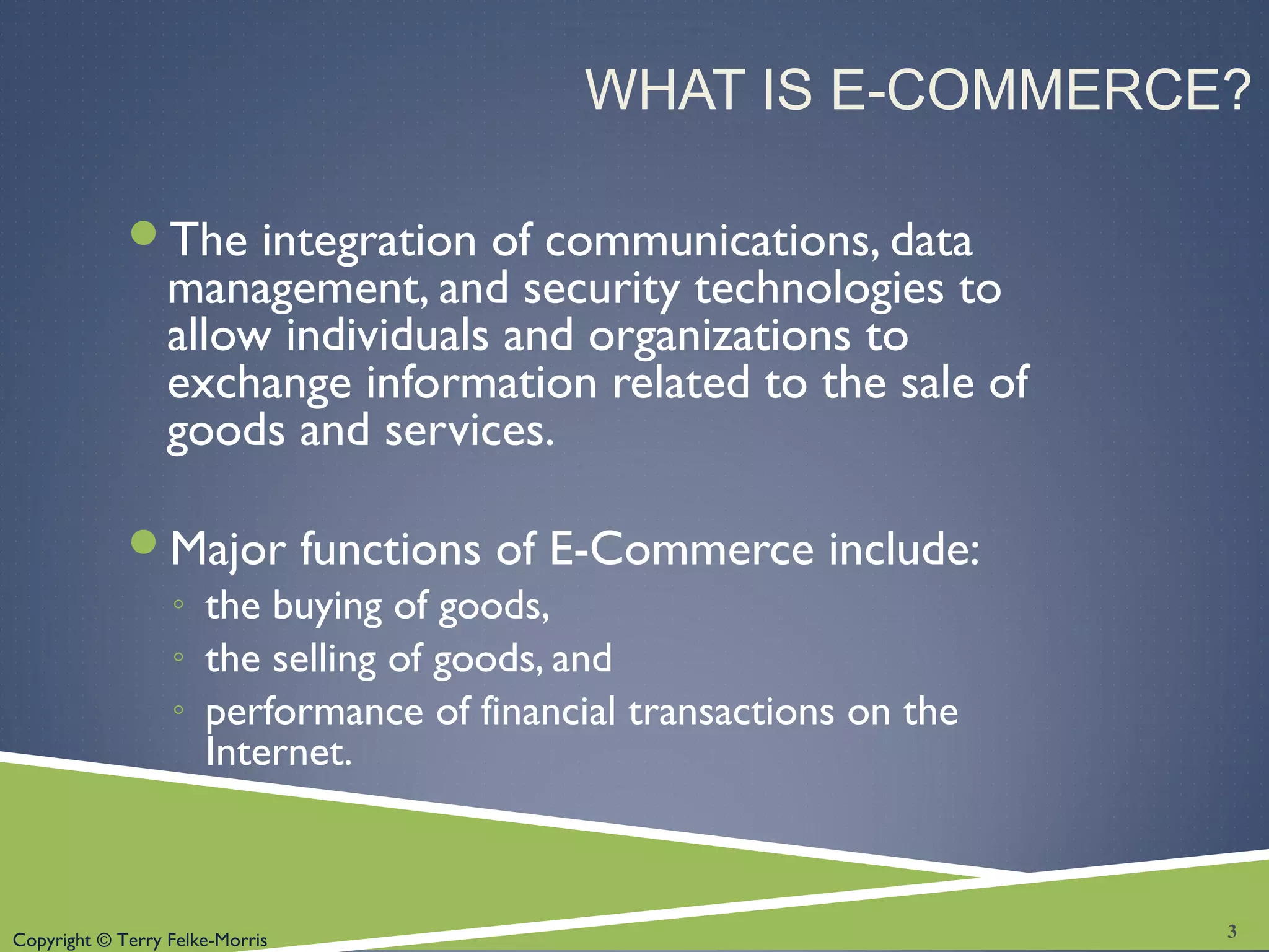 Copyright © Terry Felke-Morris
WHAT IS E-COMMERCE?
The integration of communications, data
management, and security technologies to
allow individuals and organizations to
exchange information related to the sale of
goods and services.
Major functions of E-Commerce include:
◦ the buying of goods,
◦ the selling of goods, and
◦ performance of financial transactions on the
Internet.
3
 