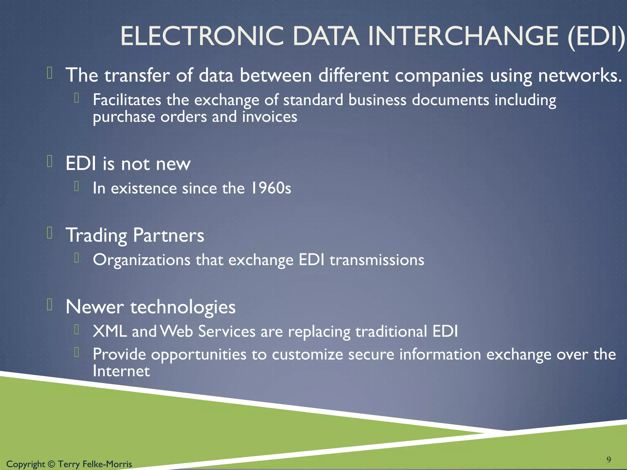 Copyright © Terry Felke-Morris
ELECTRONIC DATA INTERCHANGE (EDI)
 The transfer of data between different companies using networks.
 Facilitates the exchange of standard business documents including
purchase orders and invoices
 EDI is not new
 In existence since the 1960s
 Trading Partners
 Organizations that exchange EDI transmissions
 Newer technologies
 XML andWeb Services are replacing traditional EDI
 Provide opportunities to customize secure information exchange over the
Internet
9
 