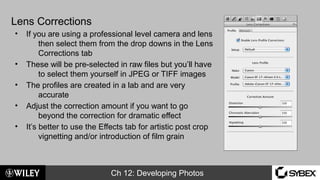 Ch 12: Developing Photos
Lens Corrections
• If you are using a professional level camera and lens
then select them from the drop downs in the Lens
Corrections tab
• These will be pre-selected in raw files but you’ll have
to select them yourself in JPEG or TIFF images
• The profiles are created in a lab and are very
accurate
• Adjust the correction amount if you want to go
beyond the correction for dramatic effect
• It’s better to use the Effects tab for artistic post crop
vignetting and/or introduction of film grain
 