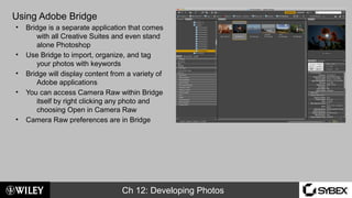 Ch 12: Developing Photos
Using Adobe Bridge
• Bridge is a separate application that comes
with all Creative Suites and even stand
alone Photoshop
• Use Bridge to import, organize, and tag
your photos with keywords
• Bridge will display content from a variety of
Adobe applications
• You can access Camera Raw within Bridge
itself by right clicking any photo and
choosing Open in Camera Raw
• Camera Raw preferences are in Bridge
 