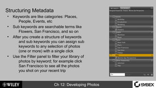 Ch 12: Developing Photos
Structuring Metadata
• Keywords are like categories: Places,
People, Events, etc
• Sub keywords are searchable terms like
Flowers, San Francisco, and so on
• After you create a structure of keywords
and sub keywords you can assign sub
keywords to any selection of photos
(one or more) with a single click
• Use the Filter panel to filter your library of
photos by keyword; for example click
San Francisco to see all the photos
you shot on your recent trip
 