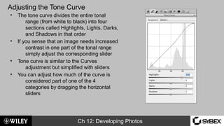 Ch 12: Developing Photos
Adjusting the Tone Curve
• The tone curve divides the entire tonal
range (from white to black) into four
sections called Highlights, Lights, Darks,
and Shadows in that order
• If you sense that an image needs increased
contrast in one part of the tonal range
simply adjust the corresponding slider
• Tone curve is similar to the Curves
adjustment but simplified with sliders
• You can adjust how much of the curve is
considered part of one of the 4
categories by dragging the horizontal
sliders
 
