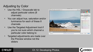 Ch 12: Developing Photos
Adjusting by Color
• Use the HSL / Grayscale tab to
adjust particular colors (8
channels)
• You can adjust hue, saturation and/or
luminance for each of these 8
channels
• Use the Targeted Adjustment tool if
you’re not sure which channel a
particular color belong to
• Targeted adjustments are made over
the Preview window not the
sliders
 
