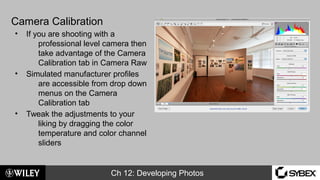 Ch 12: Developing Photos
Camera Calibration
• If you are shooting with a
professional level camera then
take advantage of the Camera
Calibration tab in Camera Raw
• Simulated manufacturer profiles
are accessible from drop down
menus on the Camera
Calibration tab
• Tweak the adjustments to your
liking by dragging the color
temperature and color channel
sliders
 