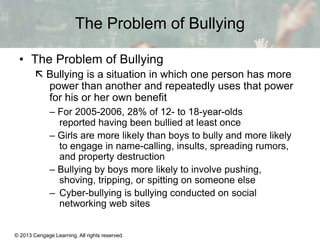 The Problem of Bullying
• The Problem of Bullying
 Bullying is a situation in which one person has more
power than another and repeatedly uses that power
for his or her own benefit
– For 2005-2006, 28% of 12- to 18-year-olds
reported having been bullied at least once
– Girls are more likely than boys to bully and more likely
to engage in name-calling, insults, spreading rumors,
and property destruction
– Bullying by boys more likely to involve pushing,
shoving, tripping, or spitting on someone else
– Cyber-bullying is bullying conducted on social
networking web sites

© 2013 Cengage Learning. All rights reserved.

13 | 10

 