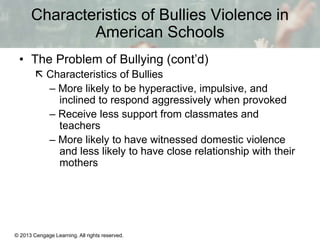 Characteristics of Bullies Violence in
American Schools
• The Problem of Bullying (cont’d)
 Characteristics of Bullies
– More likely to be hyperactive, impulsive, and
inclined to respond aggressively when provoked
– Receive less support from classmates and
teachers
– More likely to have witnessed domestic violence
and less likely to have close relationship with their
mothers

© 2013 Cengage Learning. All rights reserved.

13 | 11

 