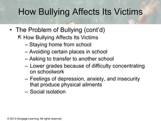 How Bullying Affects Its Victims
• The Problem of Bullying (cont’d)
 How Bullying Affects Its Victims
– Staying home from school
– Avoiding certain places in school
– Asking to transfer to another school
– Lower grades because of difficulty concentrating
on schoolwork
– Feelings of depression, anxiety, and insecurity
that produce physical ailments
– Social isolation

© 2013 Cengage Learning. All rights reserved.

13 | 12

 