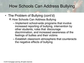 How Schools Can Address Bullying
• The Problem of Bullying (cont’d)
 How Schools Can Address Bullying
– Implement school-wide programs that involve
increased reporting of bullying, intervention by
other students, rules that discourage
discrimination, and increased awareness of the
feelings of bullies and their victims
– Establish classroom atmosphere that counteracts
the negative effects of bullying

© 2013 Cengage Learning. All rights reserved.

13 | 13

 