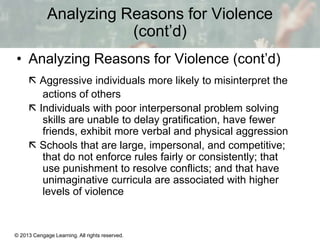 Analyzing Reasons for Violence
(cont’d)
• Analyzing Reasons for Violence (cont’d)
 Aggressive individuals more likely to misinterpret the
actions of others
 Individuals with poor interpersonal problem solving
skills are unable to delay gratification, have fewer
friends, exhibit more verbal and physical aggression
 Schools that are large, impersonal, and competitive;
that do not enforce rules fairly or consistently; that
use punishment to resolve conflicts; and that have
unimaginative curricula are associated with higher
levels of violence

© 2013 Cengage Learning. All rights reserved.

13 | 15

 