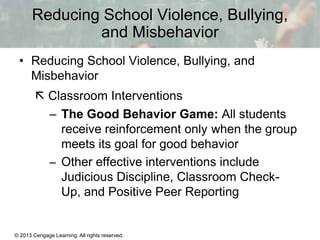 Reducing School Violence, Bullying,
and Misbehavior
• Reducing School Violence, Bullying, and
Misbehavior
 Classroom Interventions
– The Good Behavior Game: All students
receive reinforcement only when the group
meets its goal for good behavior
– Other effective interventions include
Judicious Discipline, Classroom CheckUp, and Positive Peer Reporting

© 2013 Cengage Learning. All rights reserved.

13 | 16

 