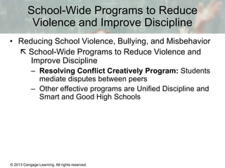 School-Wide Programs to Reduce
Violence and Improve Discipline
• Reducing School Violence, Bullying, and Misbehavior
 School-Wide Programs to Reduce Violence and
Improve Discipline
– Resolving Conflict Creatively Program: Students
mediate disputes between peers
– Other effective programs are Unified Discipline and
Smart and Good High Schools

© 2013 Cengage Learning. All rights reserved.

13 | 17

 