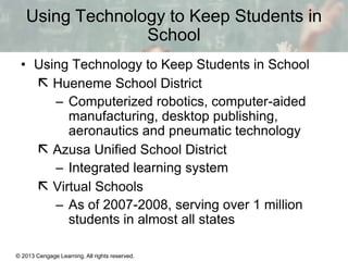 Using Technology to Keep Students in
School
• Using Technology to Keep Students in School
 Hueneme School District
– Computerized robotics, computer-aided
manufacturing, desktop publishing,
aeronautics and pneumatic technology
 Azusa Unified School District
– Integrated learning system
 Virtual Schools
– As of 2007-2008, serving over 1 million
students in almost all states
© 2013 Cengage Learning. All rights reserved.

13 | 18

 