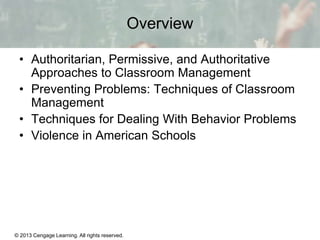 Overview
• Authoritarian, Permissive, and Authoritative
Approaches to Classroom Management
• Preventing Problems: Techniques of Classroom
Management
• Techniques for Dealing With Behavior Problems
• Violence in American Schools

© 2013 Cengage Learning. All rights reserved.

13 | 2

 