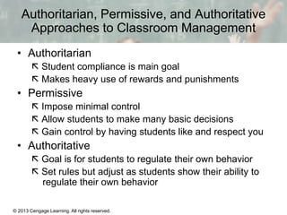 Authoritarian, Permissive, and Authoritative
Approaches to Classroom Management
• Authoritarian
 Student compliance is main goal
 Makes heavy use of rewards and punishments

• Permissive
 Impose minimal control
 Allow students to make many basic decisions
 Gain control by having students like and respect you

• Authoritative
 Goal is for students to regulate their own behavior
 Set rules but adjust as students show their ability to
regulate their own behavior
© 2013 Cengage Learning. All rights reserved.

13 | 3

 