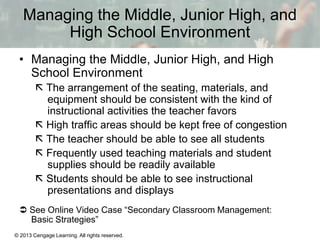 Managing the Middle, Junior High, and
High School Environment
• Managing the Middle, Junior High, and High
School Environment
 The arrangement of the seating, materials, and
equipment should be consistent with the kind of
instructional activities the teacher favors
 High traffic areas should be kept free of congestion
 The teacher should be able to see all students
 Frequently used teaching materials and student
supplies should be readily available
 Students should be able to see instructional
presentations and displays
 See Online Video Case “Secondary Classroom Management:
Basic Strategies”
© 2013 Cengage Learning. All rights reserved.

13 | 6

 