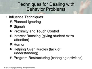 Techniques for Dealing with
Behavior Problems
• Influence Techniques
 Planned Ignoring
 Signals
 Proximity and Touch Control
 Interest Boosting (giving student extra
attention)
 Humor
 Helping Over Hurdles (lack of
understanding)
 Program Restructuring (changing activities)
© 2013 Cengage Learning. All rights reserved.

13 | 7

 