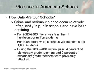 Violence in American Schools
• How Safe Are Our Schools?
 Crime and serious violence occur relatively
infrequently in public schools and have been
declining
– For 2005-2006, there was less than 1
homicide per million students
– For 2005, there were 5 serious violent crimes per
1,000 students
– During the 2003-2004 school year, 4 percent of
elementary grade teachers and 2 percent of
secondary grade teachers were physically
attacked
© 2013 Cengage Learning. All rights reserved.

13 | 9

 
