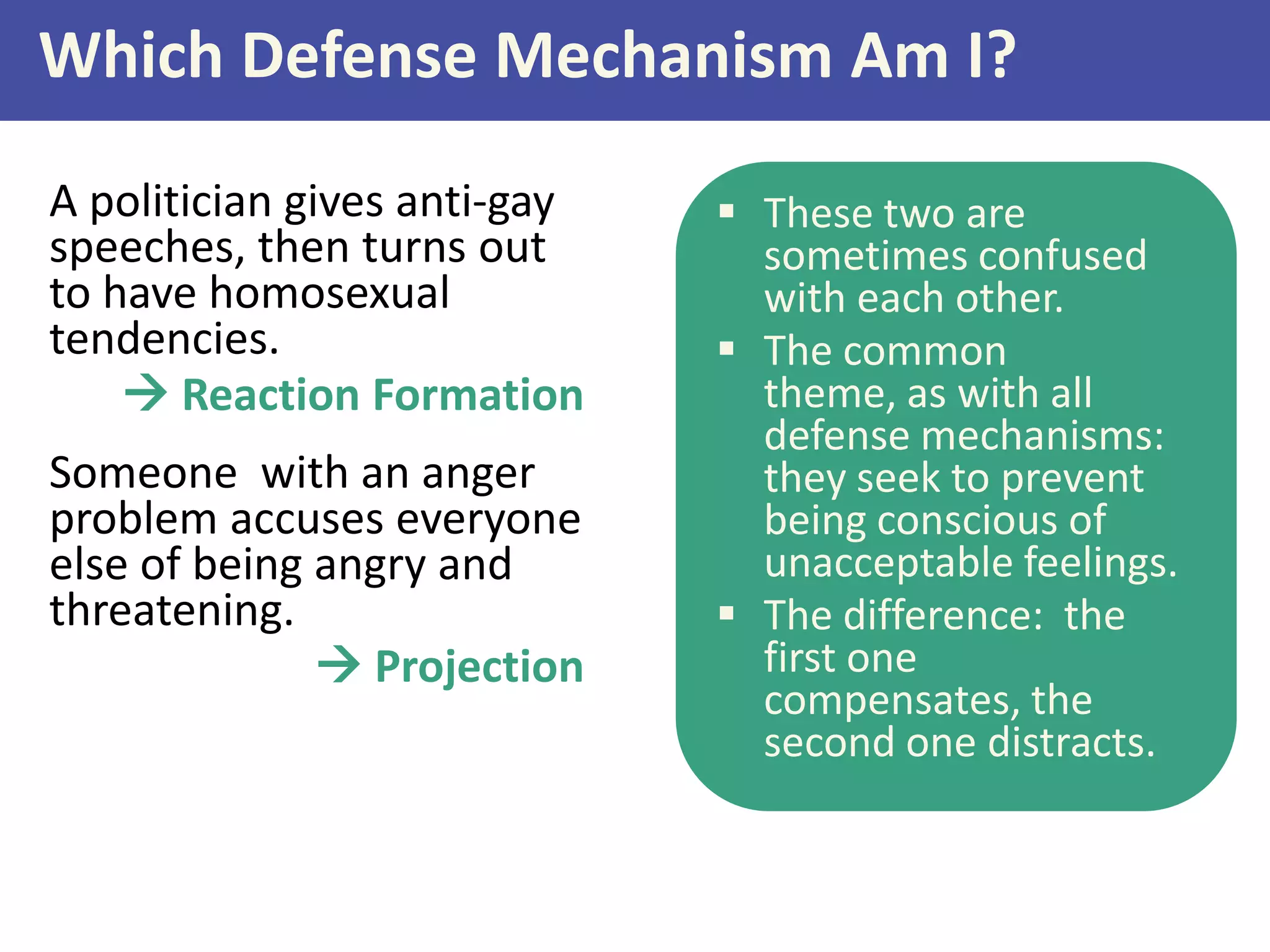 Which Defense Mechanism Am I?
A politician gives anti-gay
speeches, then turns out
to have homosexual
tendencies.
 Reaction Formation
Someone with an anger
problem accuses everyone
else of being angry and
threatening.
 Projection

 These two are
sometimes confused
with each other.
 The common
theme, as with all
defense mechanisms:
they seek to prevent
being conscious of
unacceptable feelings.
 The difference: the
first one
compensates, the
second one distracts.

 