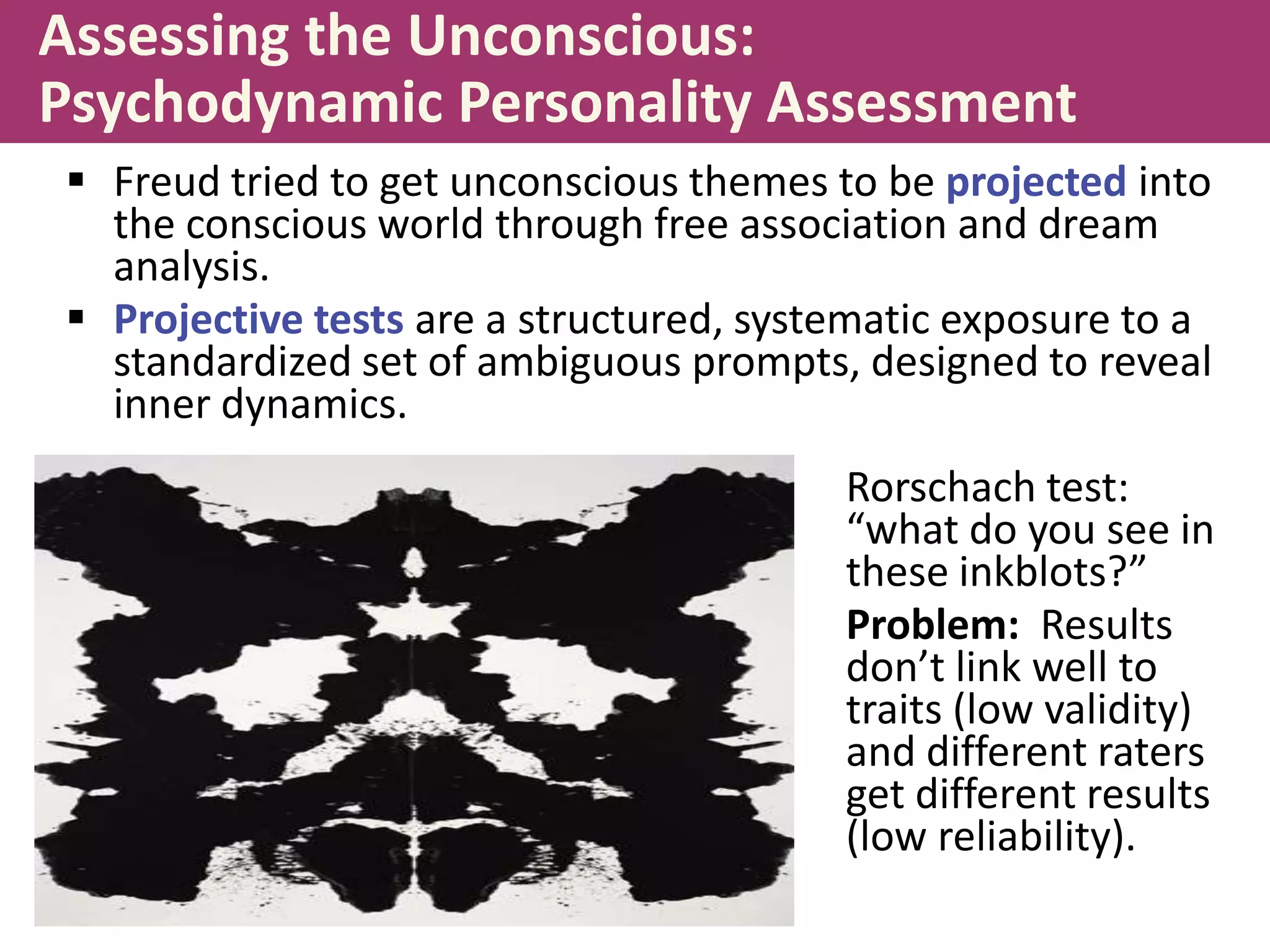 Assessing the Unconscious:
Psychodynamic Personality Assessment
 Freud tried to get unconscious themes to be projected into
the conscious world through free association and dream
analysis.
 Projective tests are a structured, systematic exposure to a
standardized set of ambiguous prompts, designed to reveal
inner dynamics.
Rorschach test:
“what do you see in
these inkblots?”
Problem: Results
don’t link well to
traits (low validity)
and different raters
get different results
(low reliability).

 