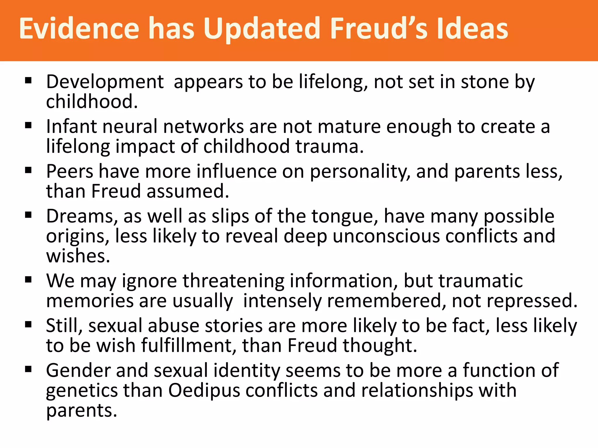 Evidence has Updated Freud’s Ideas
 Development appears to be lifelong, not set in stone by
childhood.
 Infant neural networks are not mature enough to create a
lifelong impact of childhood trauma.
 Peers have more influence on personality, and parents less,
than Freud assumed.
 Dreams, as well as slips of the tongue, have many possible
origins, less likely to reveal deep unconscious conflicts and
wishes.
 We may ignore threatening information, but traumatic
memories are usually intensely remembered, not repressed.
 Still, sexual abuse stories are more likely to be fact, less likely
to be wish fulfillment, than Freud thought.
 Gender and sexual identity seems to be more a function of
genetics than Oedipus conflicts and relationships with
parents.

 