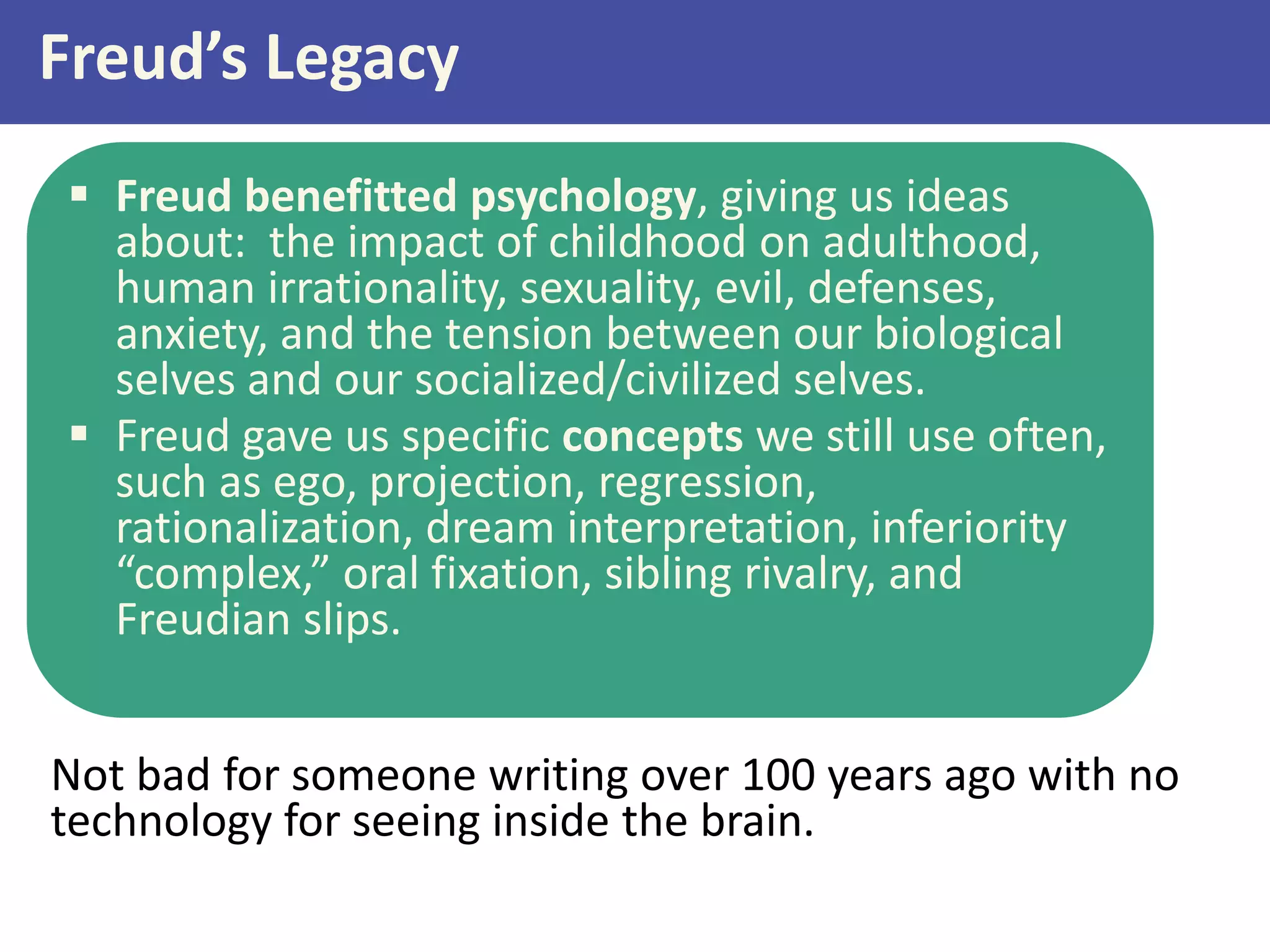 Freud’s Legacy
 Freud benefitted psychology, giving us ideas
about: the impact of childhood on adulthood,
human irrationality, sexuality, evil, defenses,
anxiety, and the tension between our biological
selves and our socialized/civilized selves.
 Freud gave us specific concepts we still use often,
such as ego, projection, regression,
rationalization, dream interpretation, inferiority
“complex,” oral fixation, sibling rivalry, and
Freudian slips.
Not bad for someone writing over 100 years ago with no
technology for seeing inside the brain.

 