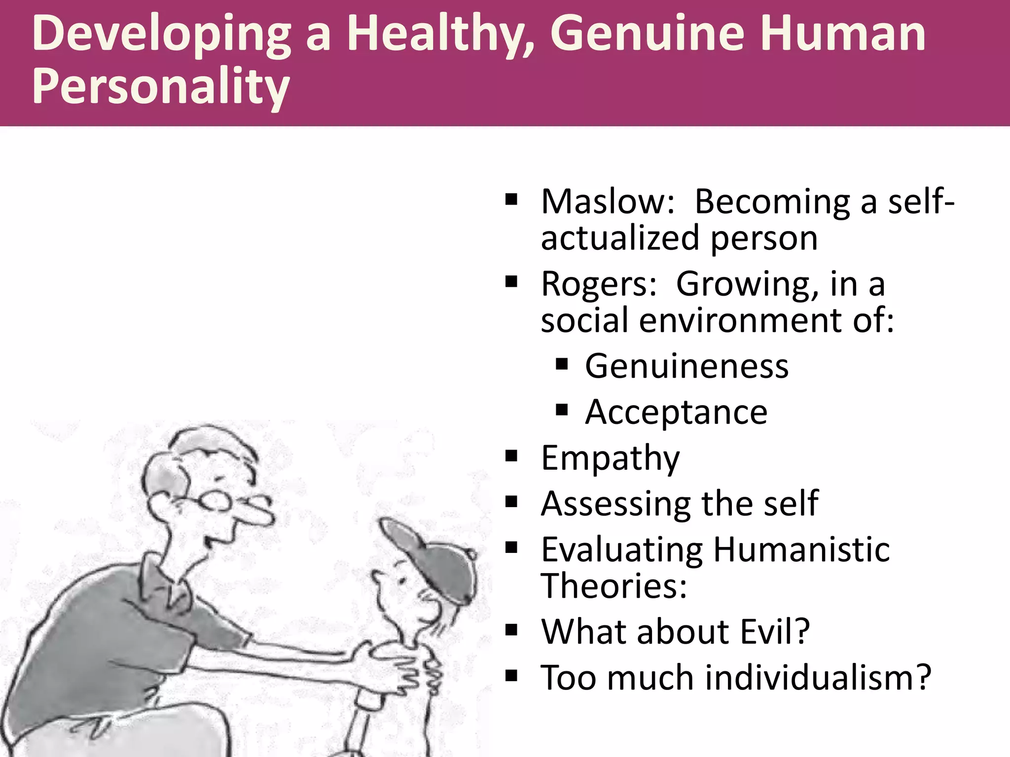 Developing a Healthy, Genuine Human
Personality
 Maslow: Becoming a selfactualized person
 Rogers: Growing, in a
social environment of:
 Genuineness
 Acceptance
 Empathy
 Assessing the self
 Evaluating Humanistic
Theories:
 What about Evil?
 Too much individualism?

 