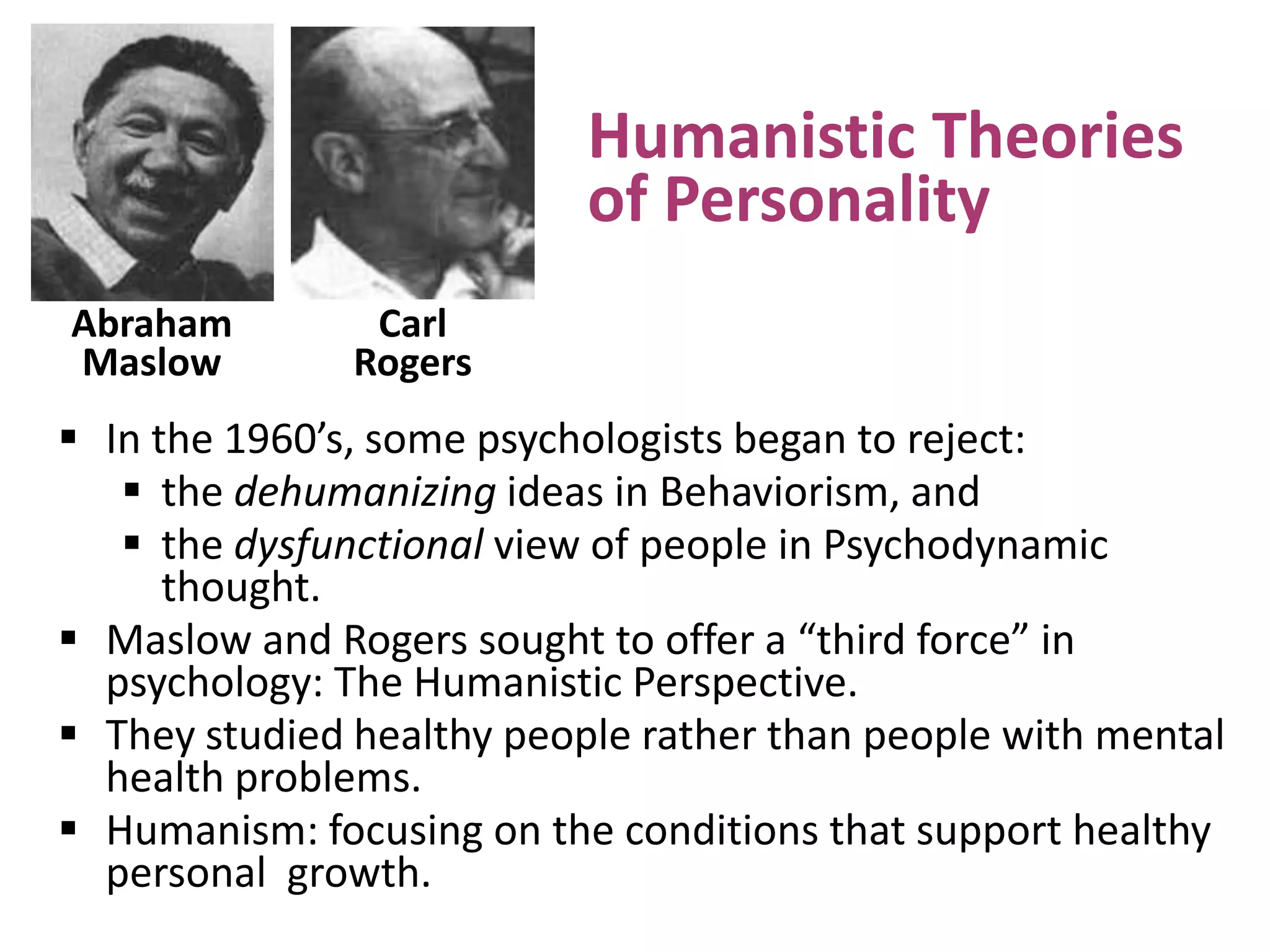 Humanistic Theories
of Personality
Abraham
Maslow

Carl
Rogers

 In the 1960’s, some psychologists began to reject:
 the dehumanizing ideas in Behaviorism, and
 the dysfunctional view of people in Psychodynamic
thought.
 Maslow and Rogers sought to offer a “third force” in
psychology: The Humanistic Perspective.
 They studied healthy people rather than people with mental
health problems.
 Humanism: focusing on the conditions that support healthy
personal growth.

 