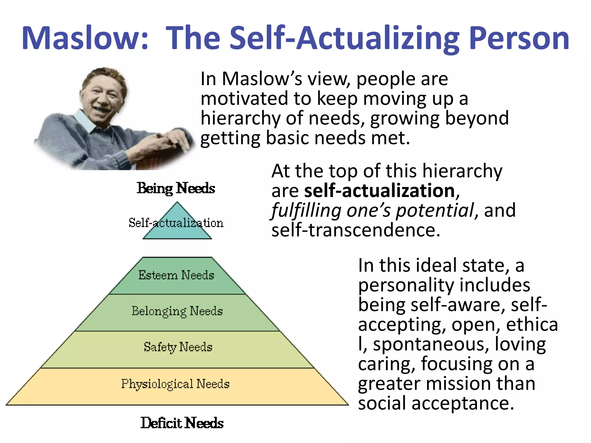 Maslow: The Self-Actualizing Person
In Maslow’s view, people are
motivated to keep moving up a
hierarchy of needs, growing beyond
getting basic needs met.
At the top of this hierarchy
are self-actualization,
fulfilling one’s potential, and
self-transcendence.

In this ideal state, a
personality includes
being self-aware, selfaccepting, open, ethica
l, spontaneous, loving
caring, focusing on a
greater mission than
social acceptance.

 