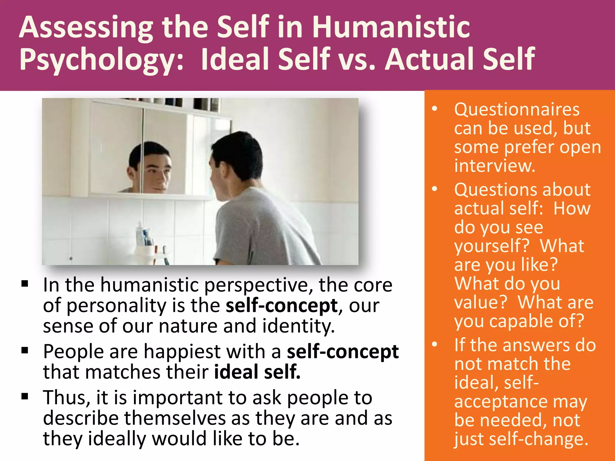 Assessing the Self in Humanistic
Psychology: Ideal Self vs. Actual Self

 In the humanistic perspective, the core
of personality is the self-concept, our
sense of our nature and identity.
 People are happiest with a self-concept
that matches their ideal self.
 Thus, it is important to ask people to
describe themselves as they are and as
they ideally would like to be.

• Questionnaires
can be used, but
some prefer open
interview.
• Questions about
actual self: How
do you see
yourself? What
are you like?
What do you
value? What are
you capable of?
• If the answers do
not match the
ideal, selfacceptance may
be needed, not
just self-change.

 