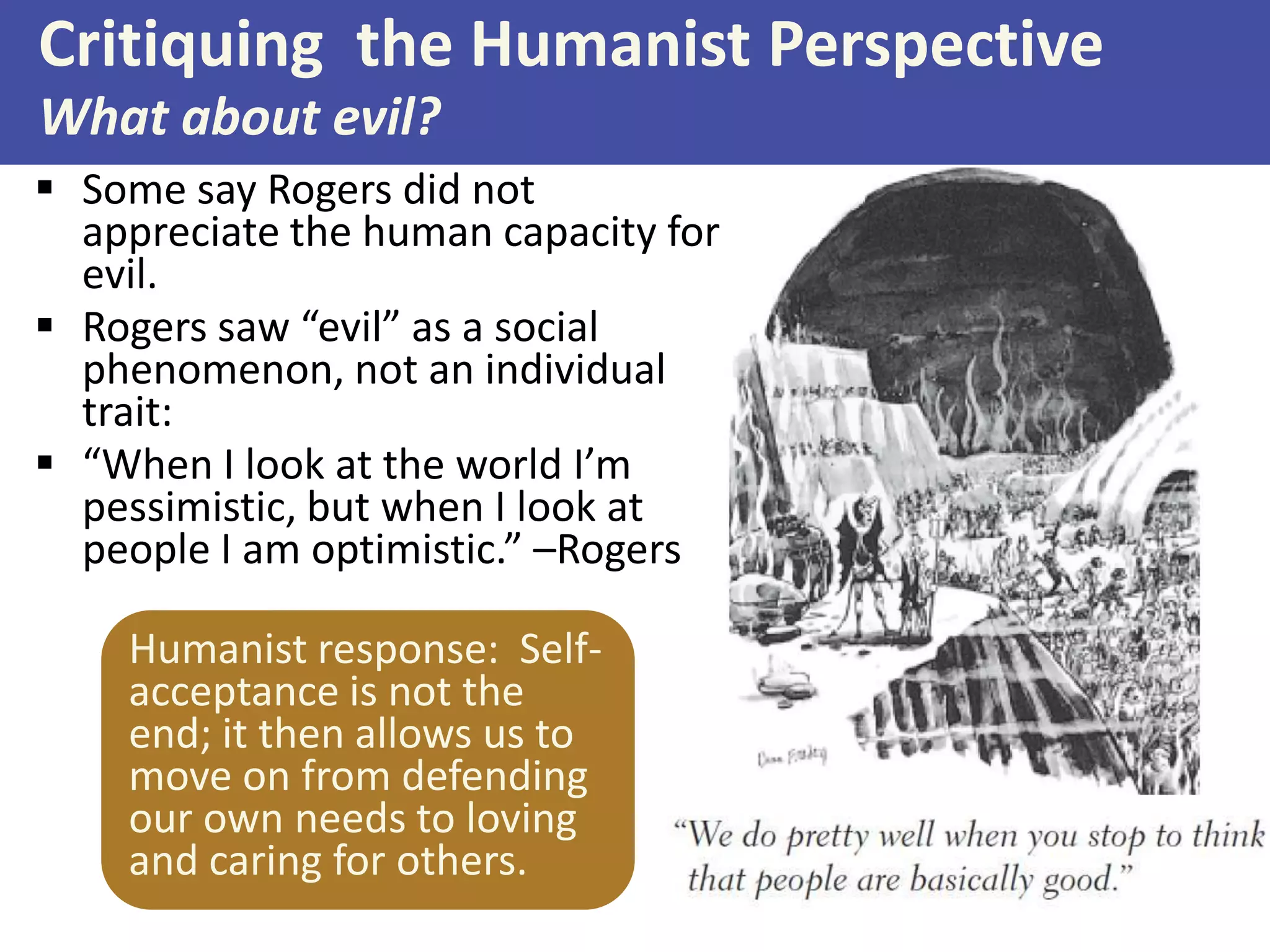 Critiquing the Humanist Perspective
What about evil?
 Some say Rogers did not
appreciate the human capacity for
evil.
 Rogers saw “evil” as a social
phenomenon, not an individual
trait:
 “When I look at the world I’m
pessimistic, but when I look at
people I am optimistic.” –Rogers

Humanist response: Selfacceptance is not the
end; it then allows us to
move on from defending
our own needs to loving
and caring for others.

 