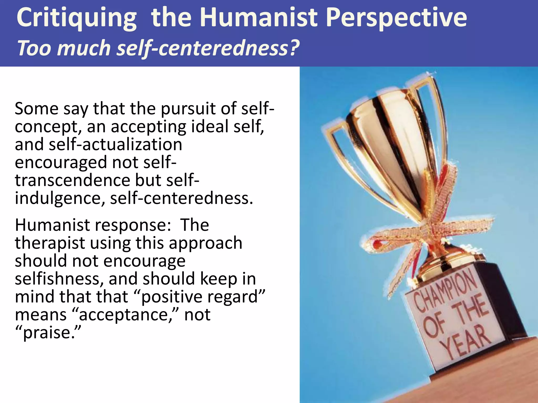 Critiquing the Humanist Perspective
Too much self-centeredness?
Some say that the pursuit of selfconcept, an accepting ideal self,
and self-actualization
encouraged not selftranscendence but selfindulgence, self-centeredness.
Humanist response: The
therapist using this approach
should not encourage
selfishness, and should keep in
mind that that “positive regard”
means “acceptance,” not
“praise.”

 