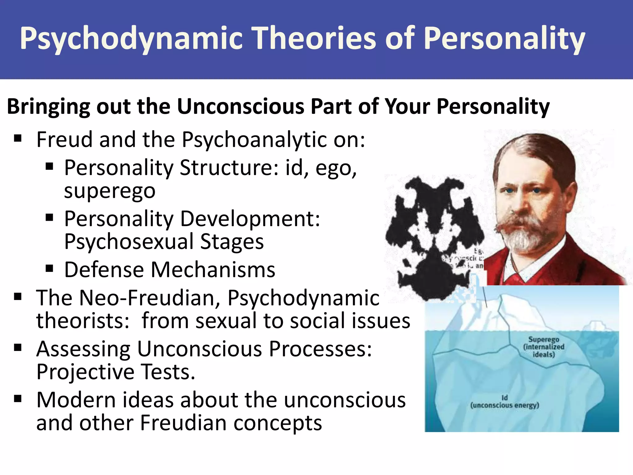 Psychodynamic Theories of Personality
Bringing out the Unconscious Part of Your Personality
 Freud and the Psychoanalytic on:
 Personality Structure: id, ego,
superego
 Personality Development:
Psychosexual Stages
 Defense Mechanisms
 The Neo-Freudian, Psychodynamic
theorists: from sexual to social issues
 Assessing Unconscious Processes:
Projective Tests.
 Modern ideas about the unconscious
and other Freudian concepts

 