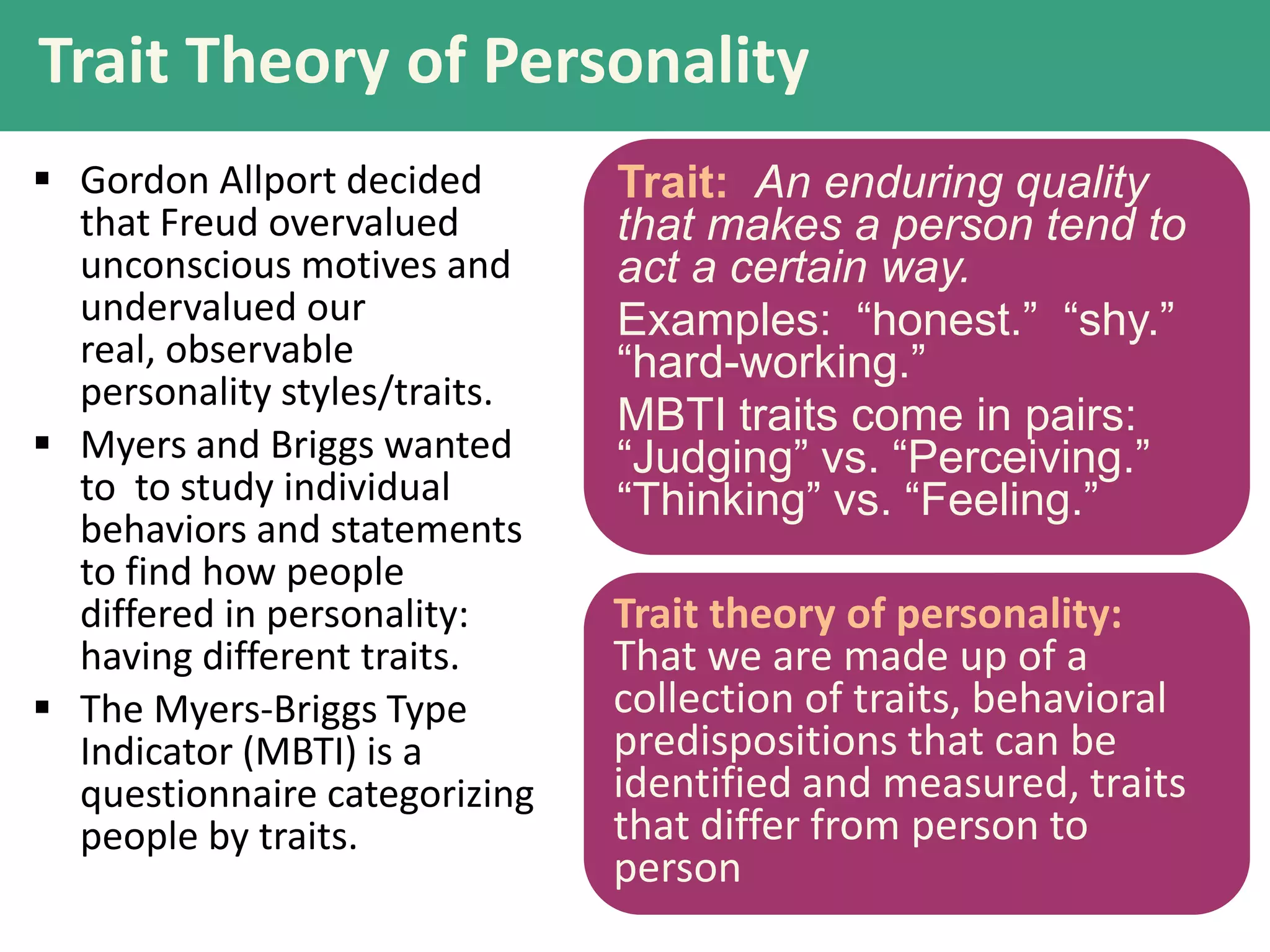 Trait Theory of Personality
 Gordon Allport decided
that Freud overvalued
unconscious motives and
undervalued our
real, observable
personality styles/traits.
 Myers and Briggs wanted
to to study individual
behaviors and statements
to find how people
differed in personality:
having different traits.
 The Myers-Briggs Type
Indicator (MBTI) is a
questionnaire categorizing
people by traits.

Trait: An enduring quality
that makes a person tend to
act a certain way.
Examples: “honest.” “shy.”
“hard-working.”
MBTI traits come in pairs:
“Judging” vs. “Perceiving.”
“Thinking” vs. “Feeling.”
Trait theory of personality:
That we are made up of a
collection of traits, behavioral
predispositions that can be
identified and measured, traits
that differ from person to
person

 