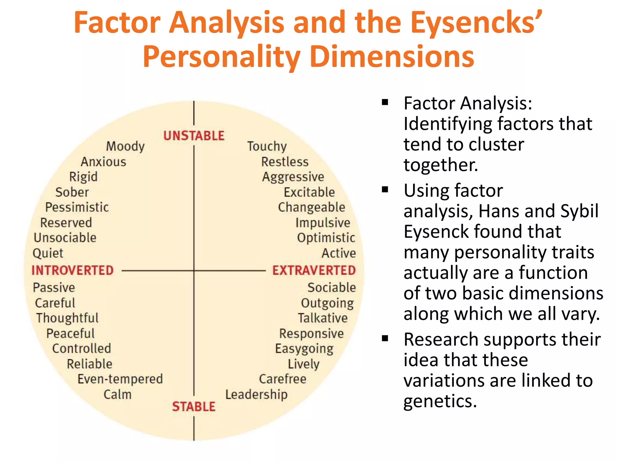 Factor Analysis and the Eysencks’
Personality Dimensions
 Factor Analysis:
Identifying factors that
tend to cluster
together.
 Using factor
analysis, Hans and Sybil
Eysenck found that
many personality traits
actually are a function
of two basic dimensions
along which we all vary.
 Research supports their
idea that these
variations are linked to
genetics.

 