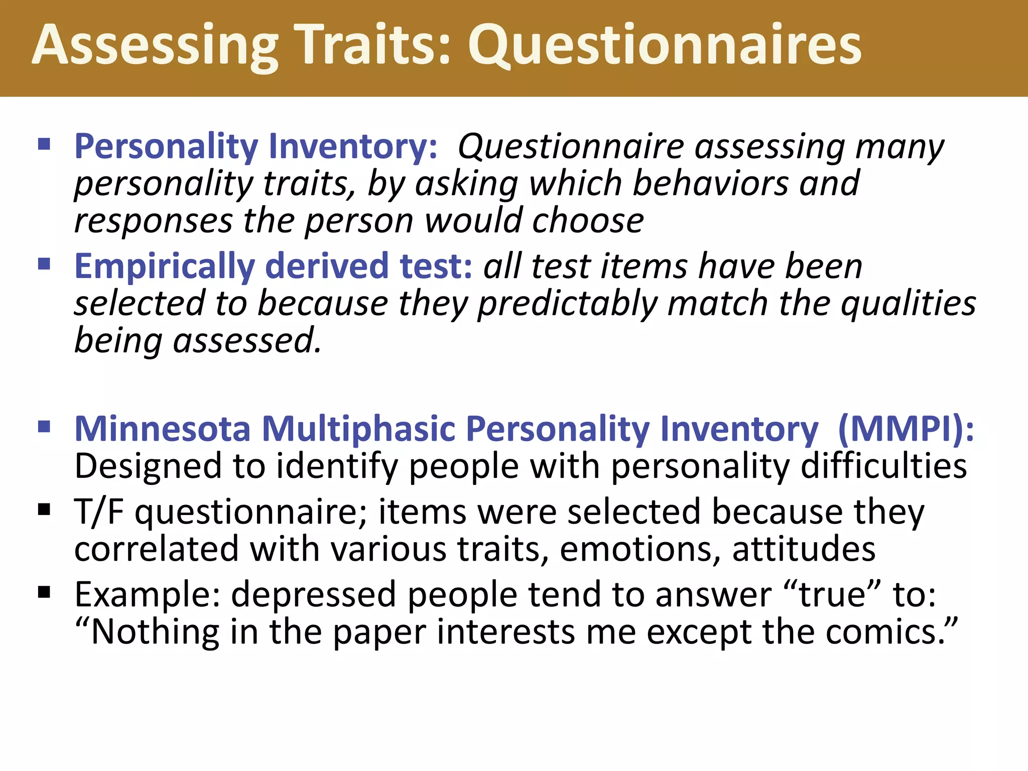 Assessing Traits: Questionnaires
 Personality Inventory: Questionnaire assessing many
personality traits, by asking which behaviors and
responses the person would choose
 Empirically derived test: all test items have been
selected to because they predictably match the qualities
being assessed.
 Minnesota Multiphasic Personality Inventory (MMPI):
Designed to identify people with personality difficulties
 T/F questionnaire; items were selected because they
correlated with various traits, emotions, attitudes
 Example: depressed people tend to answer “true” to:
“Nothing in the paper interests me except the comics.”

 