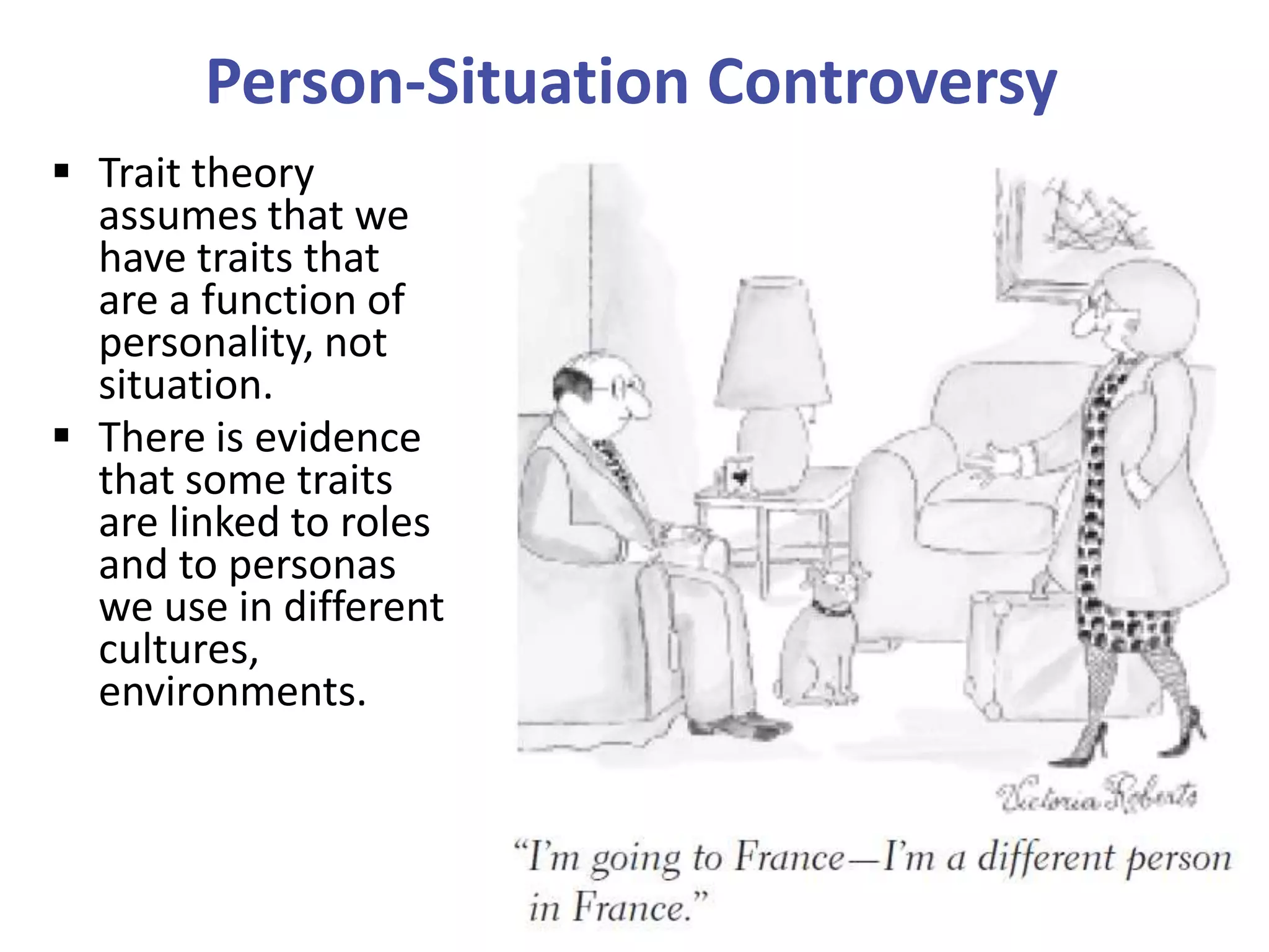 Person-Situation Controversy
 Trait theory
assumes that we
have traits that
are a function of
personality, not
situation.
 There is evidence
that some traits
are linked to roles
and to personas
we use in different
cultures,
environments.

 