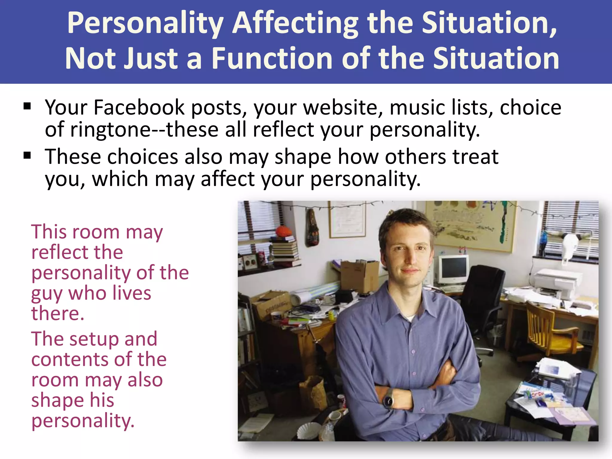 Personality Affecting the Situation,
Not Just a Function of the Situation
 Your Facebook posts, your website, music lists, choice
of ringtone--these all reflect your personality.
 These choices also may shape how others treat
you, which may affect your personality.
This room may
reflect the
personality of the
guy who lives
there.
The setup and
contents of the
room may also
shape his
personality.

 