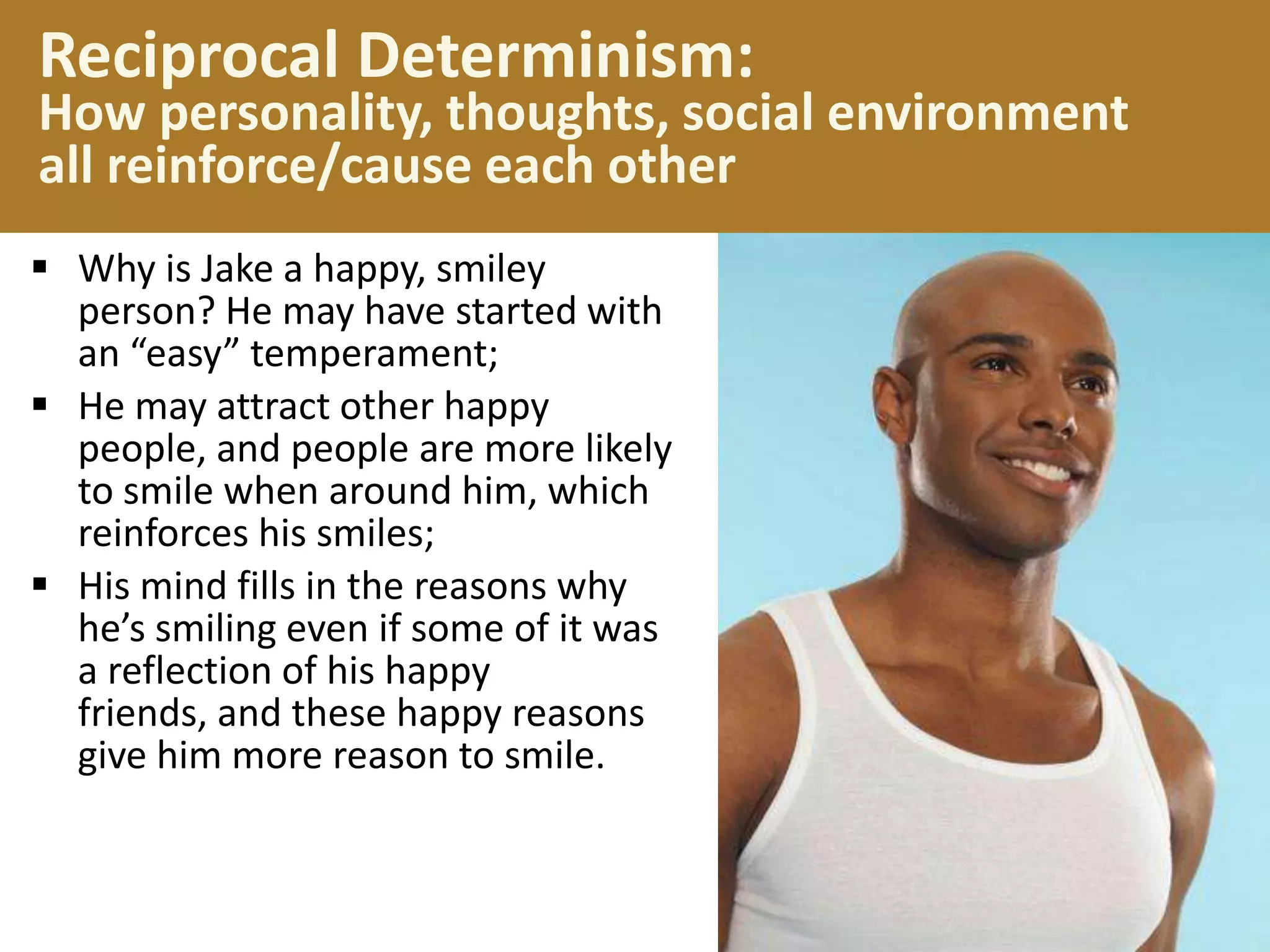 Reciprocal Determinism:

How personality, thoughts, social environment
all reinforce/cause each other
 Why is Jake a happy, smiley
person? He may have started with
an “easy” temperament;
 He may attract other happy
people, and people are more likely
to smile when around him, which
reinforces his smiles;
 His mind fills in the reasons why
he’s smiling even if some of it was
a reflection of his happy
friends, and these happy reasons
give him more reason to smile.

 